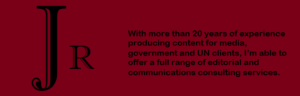 JR -With more than 20 years of experience writing and producing content for media, government and UN clients, I offer a full range of editorial and communications consulting services.